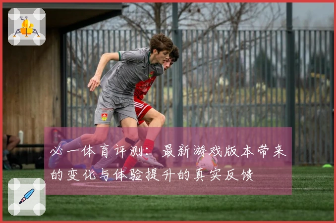 必一体育评测：最新游戏版本带来的变化与体验提升的真实反馈