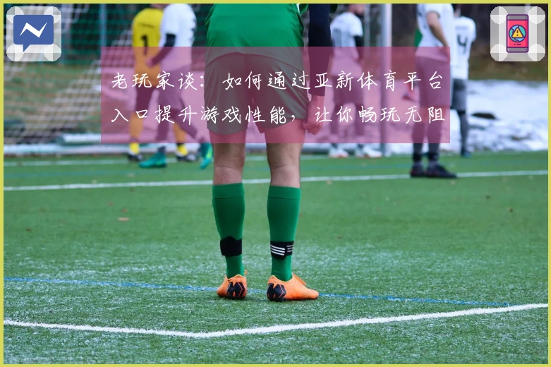 老玩家谈：如何通过亚新体育平台入口提升游戏性能，让你畅玩无阻