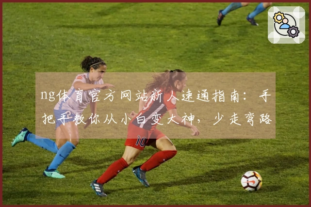 ng体育官方网站新人速通指南：手把手教你从小白变大神，少走弯路！